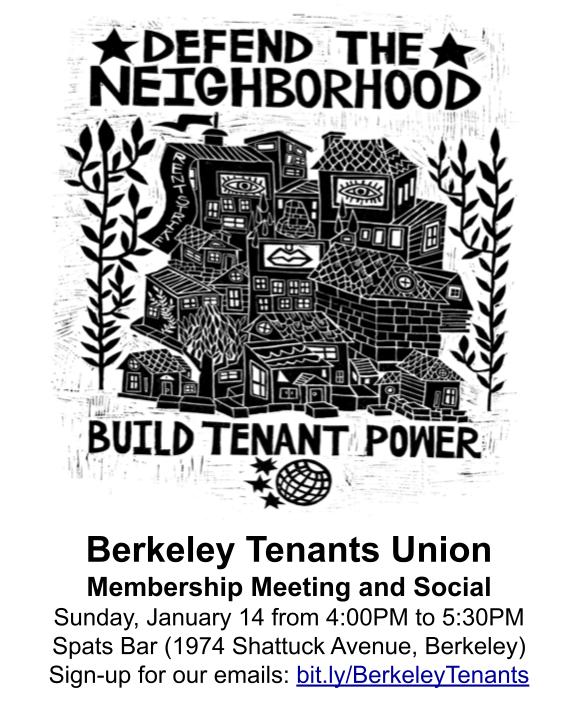 DEFEND THE NEIGHBORHOOD
BUILD TENANT POWER

Berkeley Tenants Union
Membership Meeting and Social
Sunday, January 14 from 4:00PM to 5:30PM
Spats Bar (1974 Shattuck Avenue, Berkeley)
Sign-up for our emails: bit.ly/BerkeleyTenants