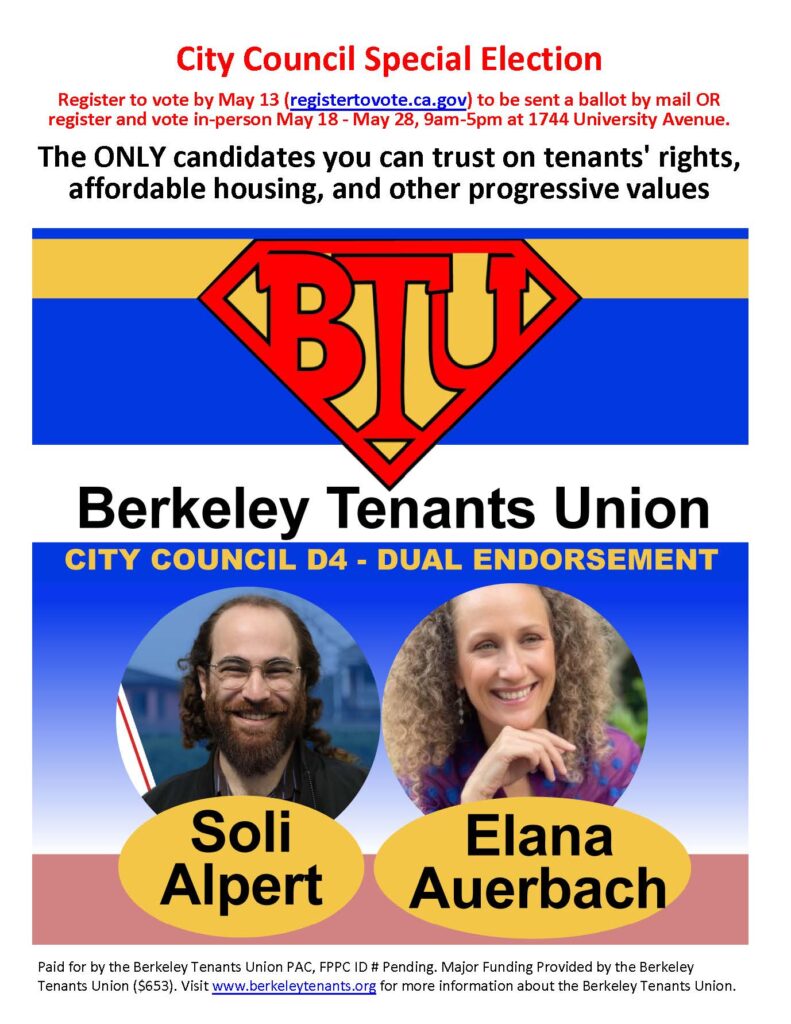 City Council Special Election
Register to vote by May 13 (registertovote.ca.gov) to be sent a ballot by mail OR register and vote in-person May 18 - May 28, 9am-5pm at 1744 University Avenue.

The ONLY candidates you can trust on tenants' rights,  affordable housing, and other progressive values

[Logo of the Berkeley Tenants Union]
Berkeley Tenants Union
CITY COUNCIL D4 - DUAL ENDORSEMENT

[Photo of Soli Alpert]
Soli Alpert

[Photo of Elana Auerbach]
Elana Auerbach

Paid for by the Berkeley Tenants Union PAC, FPPC ID # Pending. Major Funding Provided by the Berkeley Tenants Union ($653). Visit www.berkeleytenants.org for more information about the Berkeley Tenants Union.