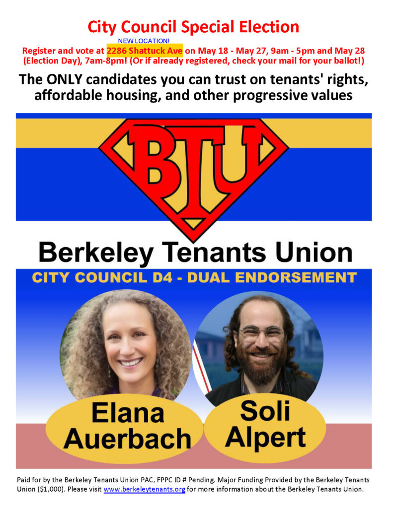 City Council Special Election

Register and vote at 2286 Shattuck Ave [NEW LOCATION!] on May 18 - May 27, 9am - 5pm and May 28 (Election Day), 7am-8pm! (Or if already registered, check your mail for your ballot!)

The ONLY candidates you can trust on tenants' rights, affordable housing, and other progressive values

[LOGO OF THE BERKELEY TENANTS UNION]
Berkeley Tenants Union

CITY COUNCIL D4 - DUAL ENDORSEMENT

[Photo of Elana Auerbach]
Elana Auerbach

[Photo of Soli Alpert]
Soli Alpert

Paid for by the Berkeley Tenants Union PAC, FPPC ID # Pending. Major Funding Provided by the Berkeley Tenants Union ($1,000). Please visit www.berkeleytenants.org for more information about the Berkeley Tenants Union.